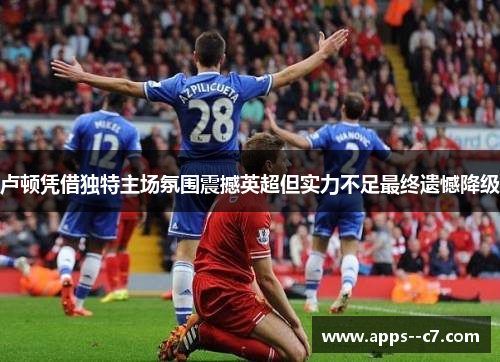 卢顿凭借独特主场氛围震撼英超但实力不足最终遗憾降级