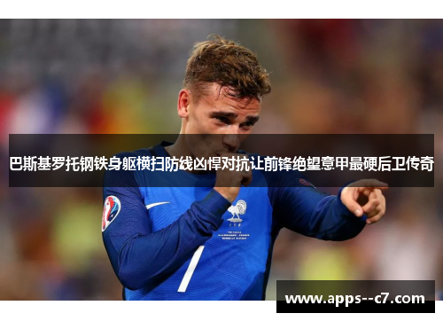 巴斯基罗托钢铁身躯横扫防线凶悍对抗让前锋绝望意甲最硬后卫传奇