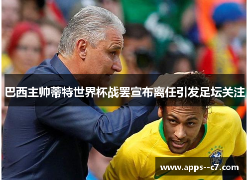 巴西主帅蒂特世界杯战罢宣布离任引发足坛关注