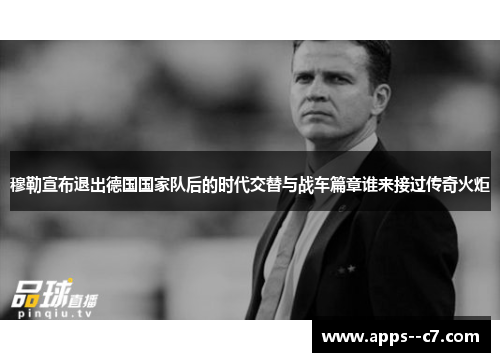 穆勒宣布退出德国国家队后的时代交替与战车篇章谁来接过传奇火炬
